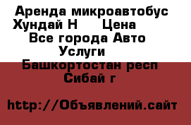 Аренда микроавтобус Хундай Н1  › Цена ­ 50 - Все города Авто » Услуги   . Башкортостан респ.,Сибай г.